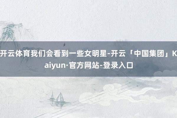 开云体育我们会看到一些女明星-开云「中国集团」Kaiyun·官方网站-登录入口