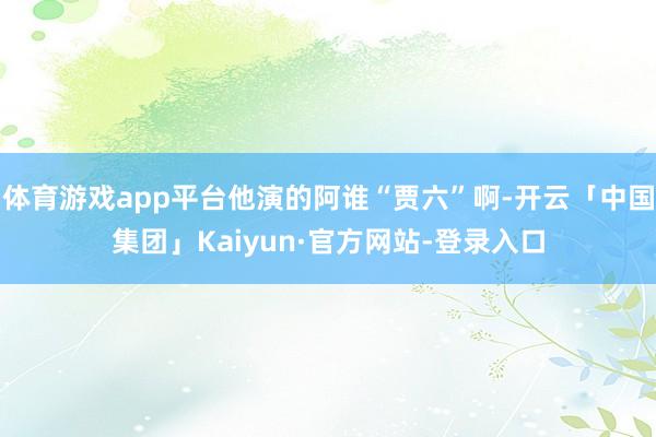 体育游戏app平台他演的阿谁“贾六”啊-开云「中国集团」Kaiyun·官方网站-登录入口