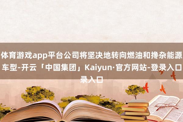 体育游戏app平台公司将坚决地转向燃油和搀杂能源车型-开云「中国集团」Kaiyun·官方网站-登录入口