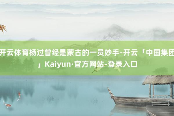 开云体育杨过曾经是蒙古的一员妙手-开云「中国集团」Kaiyun·官方网站-登录入口