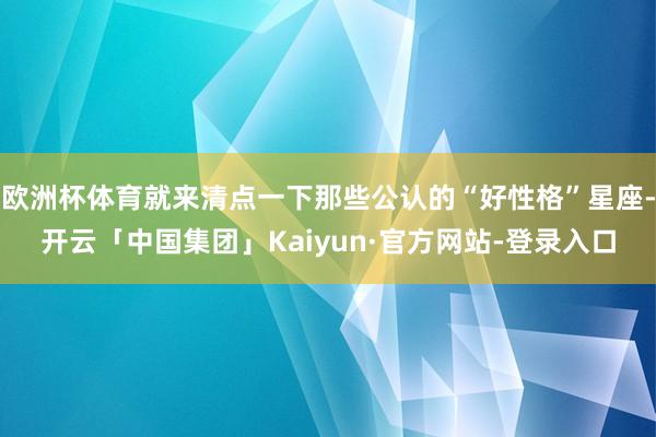 欧洲杯体育就来清点一下那些公认的“好性格”星座-开云「中国集团」Kaiyun·官方网站-登录入口