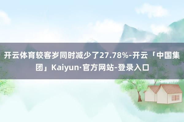 开云体育较客岁同时减少了27.78%-开云「中国集团」Kaiyun·官方网站-登录入口