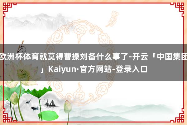 欧洲杯体育就莫得曹操刘备什么事了-开云「中国集团」Kaiyun·官方网站-登录入口