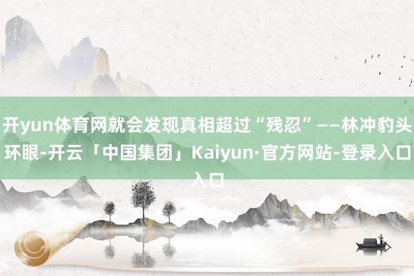 开yun体育网就会发现真相超过“残忍”——林冲豹头环眼-开云「中国集团」Kaiyun·官方网站-登录入口