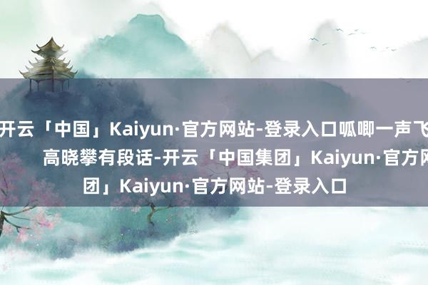 开云「中国」Kaiyun·官方网站-登录入口呱唧一声飞去别家下蛋！        高晓攀有段话-开云「中国集团」Kaiyun·官方网站-登录入口
