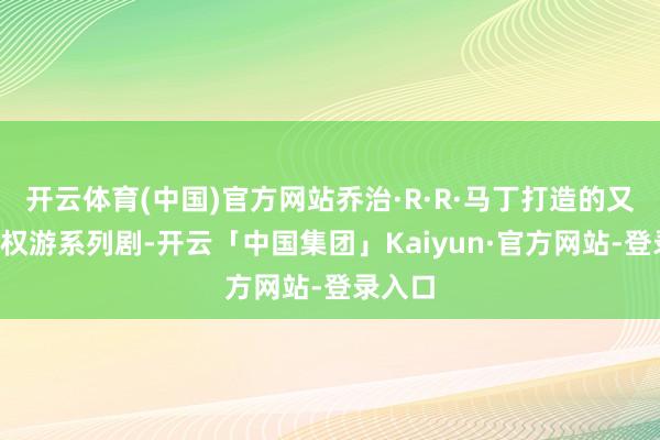 开云体育(中国)官方网站乔治·R·R·马丁打造的又一部#权游系列剧-开云「中国集团」Kaiyun·官方网站-登录入口