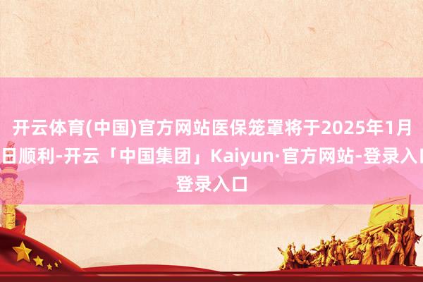 开云体育(中国)官方网站医保笼罩将于2025年1月1日顺利-开云「中国集团」Kaiyun·官方网站-登录入口