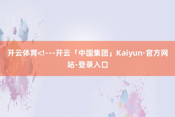 开云体育<!---开云「中国集团」Kaiyun·官方网站-登录入口