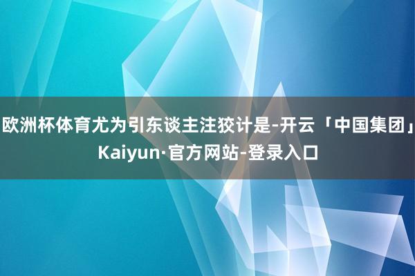 欧洲杯体育尤为引东谈主注狡计是-开云「中国集团」Kaiyun·官方网站-登录入口