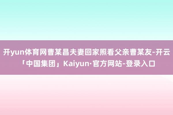 开yun体育网曹某昌夫妻回家照看父亲曹某友-开云「中国集团」Kaiyun·官方网站-登录入口