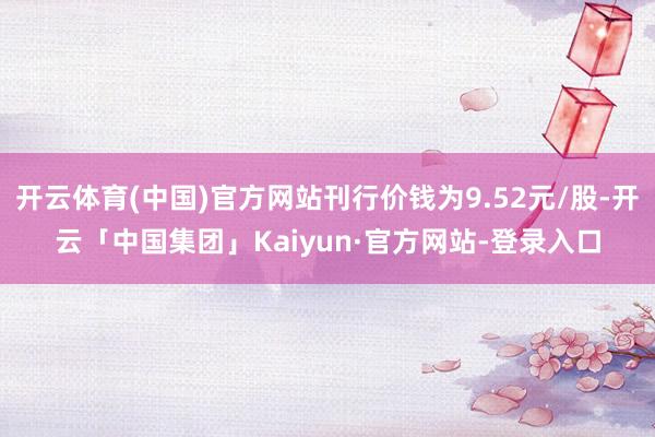 开云体育(中国)官方网站刊行价钱为9.52元/股-开云「中国集团」Kaiyun·官方网站-登录入口