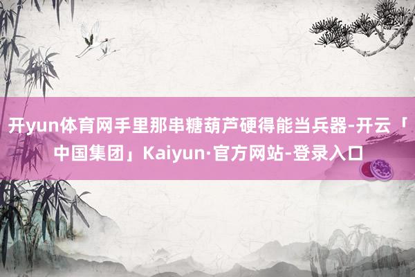 开yun体育网手里那串糖葫芦硬得能当兵器-开云「中国集团」Kaiyun·官方网站-登录入口