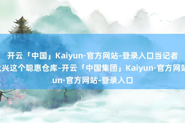 开云「中国」Kaiyun·官方网站-登录入口当记者走进北京大兴这个聪惠仓库-开云「中国集团」Kaiyun·官方网站-登录入口
