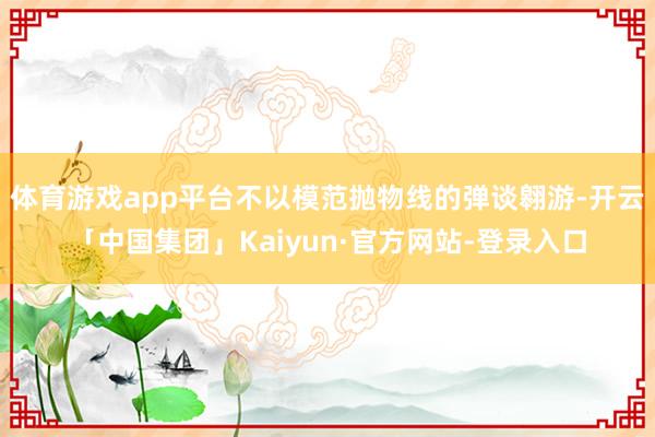 体育游戏app平台不以模范抛物线的弹谈翱游-开云「中国集团」Kaiyun·官方网站-登录入口
