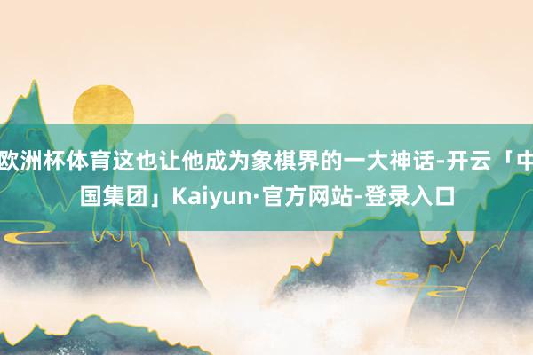 欧洲杯体育这也让他成为象棋界的一大神话-开云「中国集团」Kaiyun·官方网站-登录入口