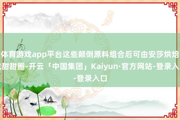 体育游戏app平台这些颠倒原料组合后可由安莎烘焙成甜甜圈-开云「中国集团」Kaiyun·官方网站-登录入口