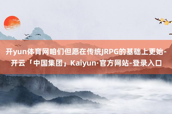开yun体育网咱们但愿在传统JRPG的基础上更始-开云「中国集团」Kaiyun·官方网站-登录入口