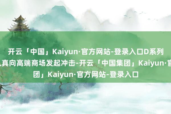 开云「中国」Kaiyun·官方网站-登录入口D系列的推出标记着其认真向高端商场发起冲击-开云「中国集团」Kaiyun·官方网站-登录入口