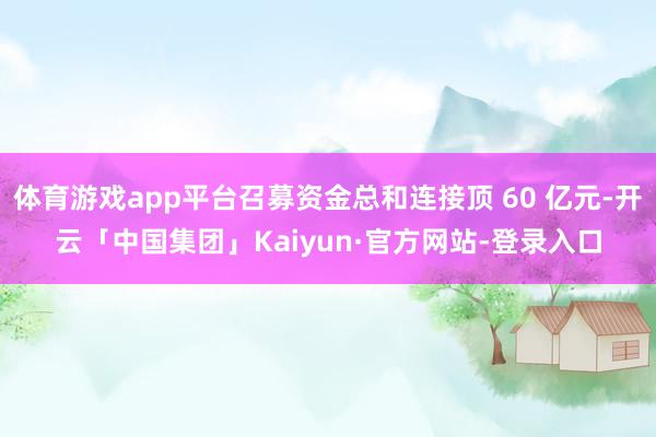 体育游戏app平台召募资金总和连接顶 60 亿元-开云「中国集团」Kaiyun·官方网站-登录入口