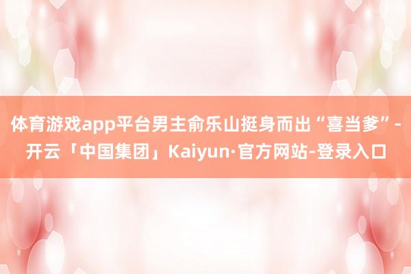 体育游戏app平台男主俞乐山挺身而出“喜当爹”-开云「中国集团」Kaiyun·官方网站-登录入口