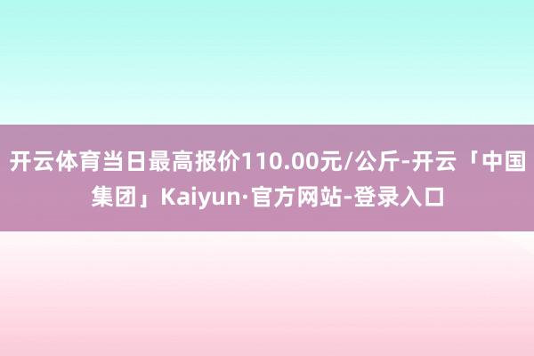 开云体育当日最高报价110.00元/公斤-开云「中国集团」Kaiyun·官方网站-登录入口