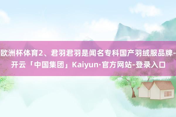 欧洲杯体育2、君羽君羽是闻名专科国产羽绒服品牌-开云「中国集团」Kaiyun·官方网站-登录入口