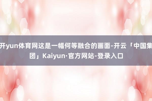 开yun体育网这是一幅何等融合的画面-开云「中国集团」Kaiyun·官方网站-登录入口