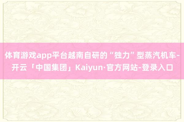 体育游戏app平台越南自研的“独力”型蒸汽机车-开云「中国集团」Kaiyun·官方网站-登录入口