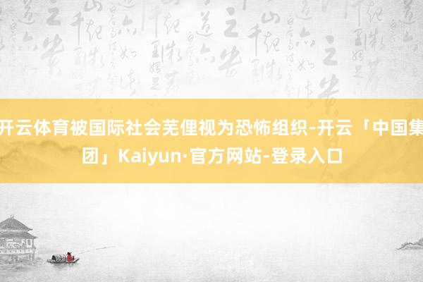 开云体育被国际社会芜俚视为恐怖组织-开云「中国集团」Kaiyun·官方网站-登录入口