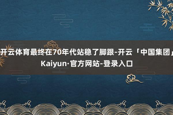 开云体育最终在70年代站稳了脚跟-开云「中国集团」Kaiyun·官方网站-登录入口