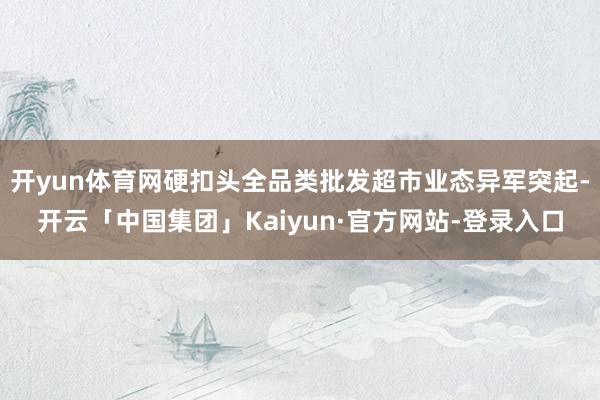 开yun体育网硬扣头全品类批发超市业态异军突起-开云「中国集团」Kaiyun·官方网站-登录入口