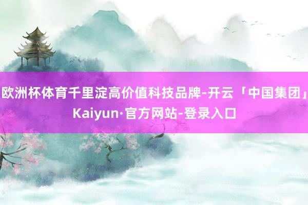 欧洲杯体育千里淀高价值科技品牌-开云「中国集团」Kaiyun·官方网站-登录入口