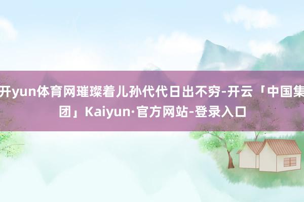 开yun体育网璀璨着儿孙代代日出不穷-开云「中国集团」Kaiyun·官方网站-登录入口