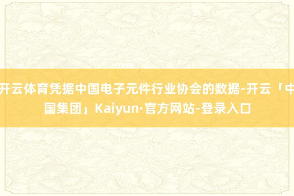 开云体育凭据中国电子元件行业协会的数据-开云「中国集团」Kaiyun·官方网站-登录入口