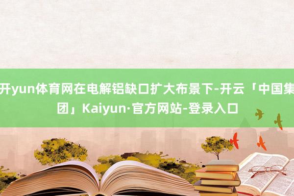开yun体育网在电解铝缺口扩大布景下-开云「中国集团」Kaiyun·官方网站-登录入口