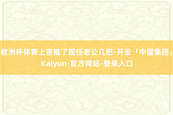欧洲杯体育上官推了现任老公几把-开云「中国集团」Kaiyun·官方网站-登录入口