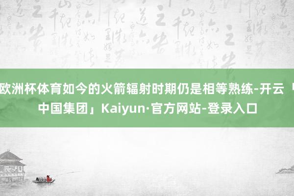 欧洲杯体育如今的火箭辐射时期仍是相等熟练-开云「中国集团」Kaiyun·官方网站-登录入口