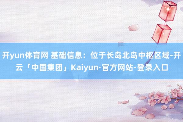 开yun体育网 基础信息：位于长岛北岛中枢区域-开云「中国集团」Kaiyun·官方网站-登录入口