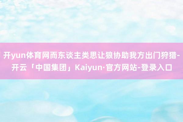 开yun体育网而东谈主类思让狼协助我方出门狩猎-开云「中国集团」Kaiyun·官方网站-登录入口