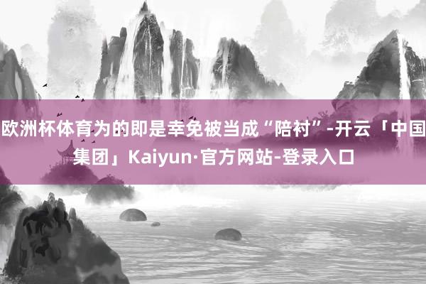 欧洲杯体育为的即是幸免被当成“陪衬”-开云「中国集团」Kaiyun·官方网站-登录入口