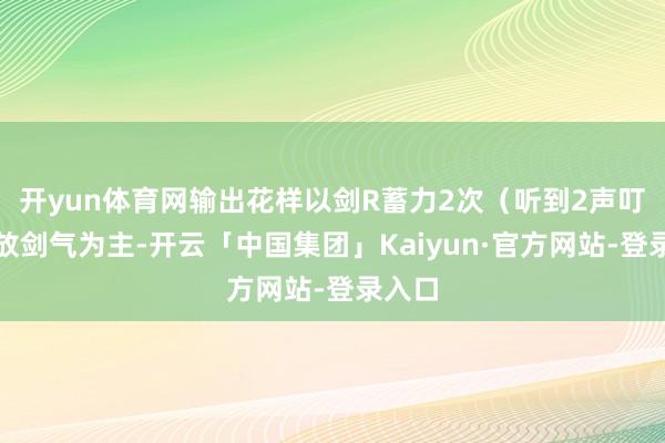 开yun体育网输出花样以剑R蓄力2次（听到2声叮叮）放剑气为主-开云「中国集团」Kaiyun·官方网站-登录入口