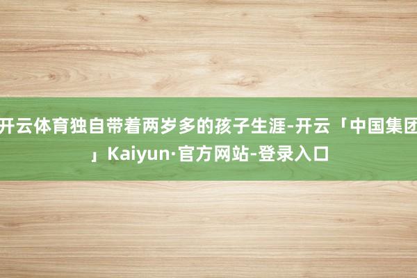 开云体育独自带着两岁多的孩子生涯-开云「中国集团」Kaiyun·官方网站-登录入口