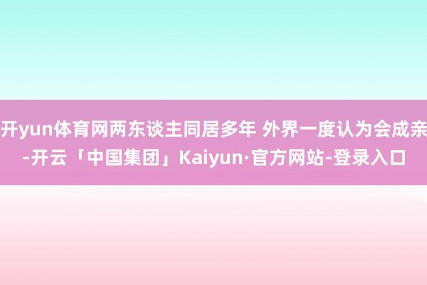 开yun体育网两东谈主同居多年 外界一度认为会成亲-开云「中国集团」Kaiyun·官方网站-登录入口