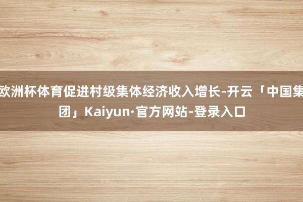 欧洲杯体育促进村级集体经济收入增长-开云「中国集团」Kaiyun·官方网站-登录入口
