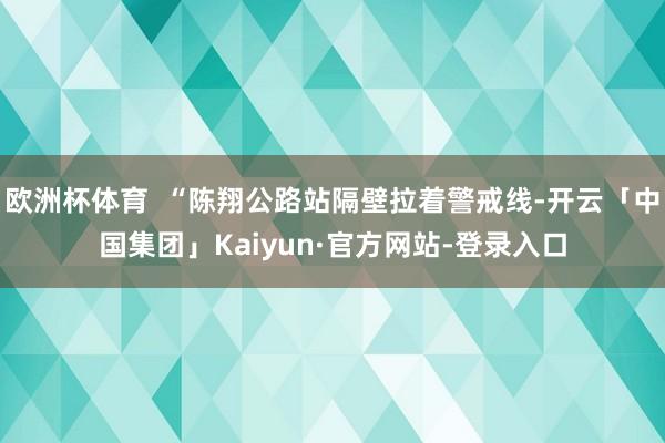 欧洲杯体育 “陈翔公路站隔壁拉着警戒线-开云「中国集团」Kaiyun·官方网站-登录入口