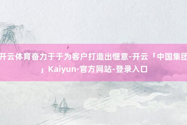 开云体育奋力于于为客户打造出惬意-开云「中国集团」Kaiyun·官方网站-登录入口