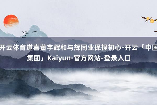 开云体育道喜董宇辉和与辉同业保捏初心-开云「中国集团」Kaiyun·官方网站-登录入口