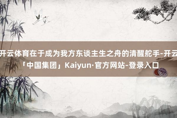 开云体育在于成为我方东谈主生之舟的清醒舵手-开云「中国集团」Kaiyun·官方网站-登录入口