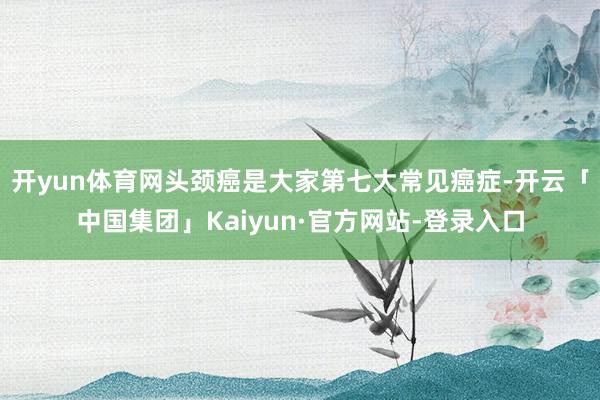 开yun体育网 头颈癌是大家第七大常见癌症-开云「中国集团」Kaiyun·官方网站-登录入口