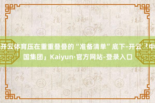 开云体育压在重重叠叠的“准备清单”底下-开云「中国集团」Kaiyun·官方网站-登录入口